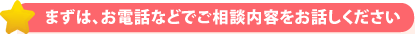 まずは、お電話などでご相談内容をお話しください。